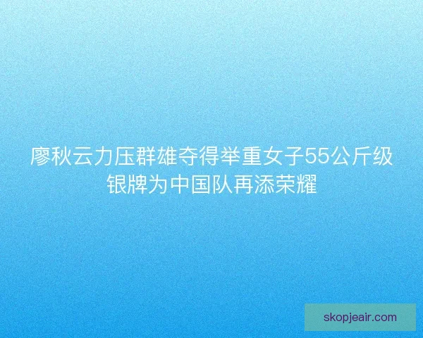廖秋云力压群雄夺得举重女子55公斤级银牌为中国队再添荣耀 廖秋云力压群雄夺得举重女子55公斤级银牌为中国队再添荣耀