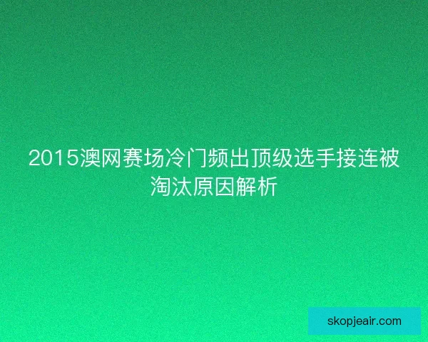 2015澳网赛场冷门频出顶级选手接连被淘汰原因解析 2015澳网赛场冷门频出顶级选手接连被淘汰原因解析