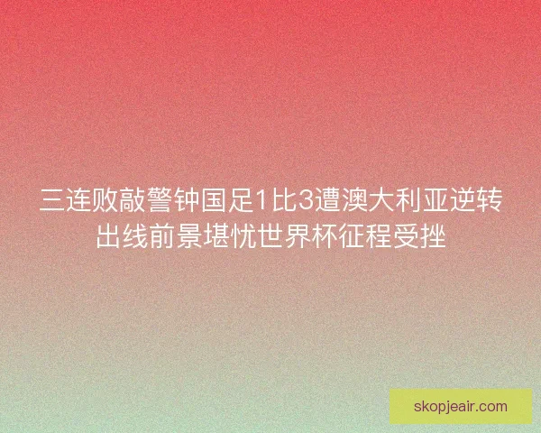 三连败敲警钟国足1比3遭澳大利亚逆转出线前景堪忧世界杯征程受挫 三连败敲警钟国足1比3遭澳大利亚逆转出线前景堪忧世界杯征程受挫