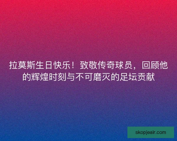 拉莫斯生日快乐！致敬传奇球员，回顾他的辉煌时刻与不可磨灭的足坛贡献
