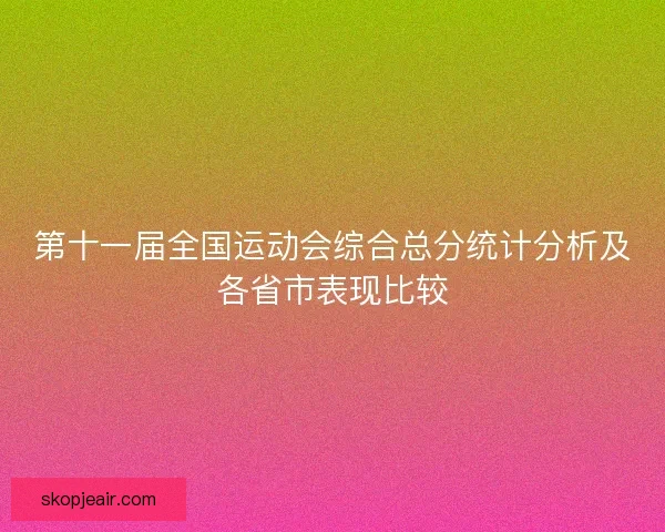 第十一届全国运动会综合总分统计分析及各省市表现比较 第十一届全国运动会综合总分统计分析及各省市表现比较