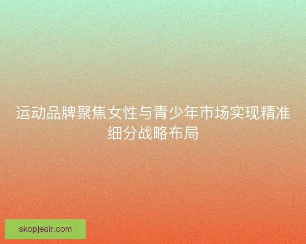 运动品牌聚焦女性与青少年市场实现精准细分战略布局 运动品牌聚焦女性与青少年市场实现精准细分战略布局
