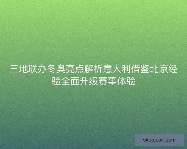 三地联办冬奥亮点解析意大利借鉴北京经验全面升级赛事体验