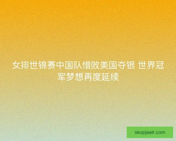 女排世锦赛中国队惜败美国夺银 世界冠军梦想再度延续 女排世锦赛中国队惜败美国夺银 世界冠军梦想再度延续