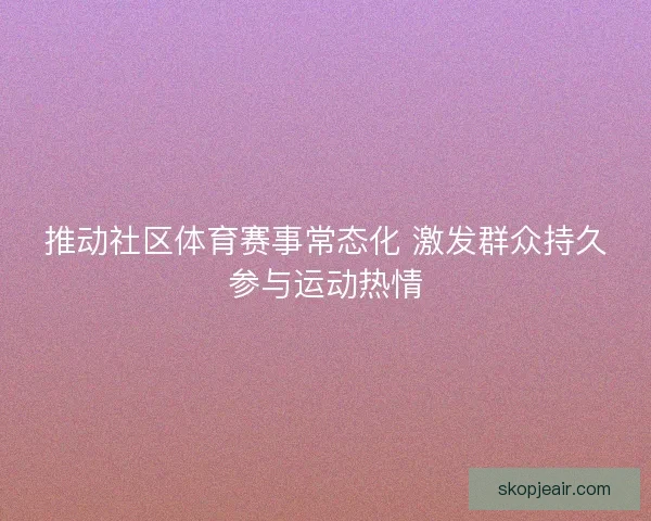 推动社区体育赛事常态化 激发群众持久参与运动热情 推动社区体育赛事常态化 激发群众持久参与运动热情