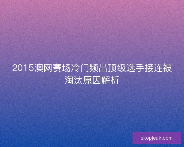2015澳网赛场冷门频出顶级选手接连被淘汰原因解析 2015澳网赛场冷门频出顶级选手接连被淘汰原因解析